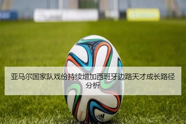 亚马尔国家队戏份持续增加西班牙边路天才成长路径分析